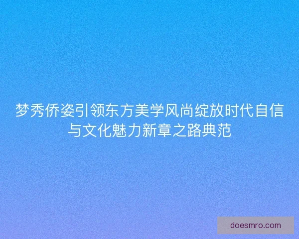 梦秀侨姿引领东方美学风尚绽放时代自信与文化魅力新章之路典范 梦秀侨姿引领东方美学风尚绽放时代自信与文化魅力新章之路典范