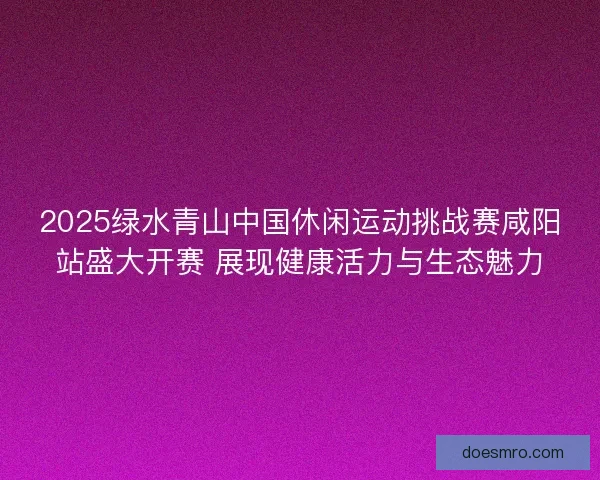 2025绿水青山中国休闲运动挑战赛咸阳站盛大开赛 展现健康活力与生态魅力