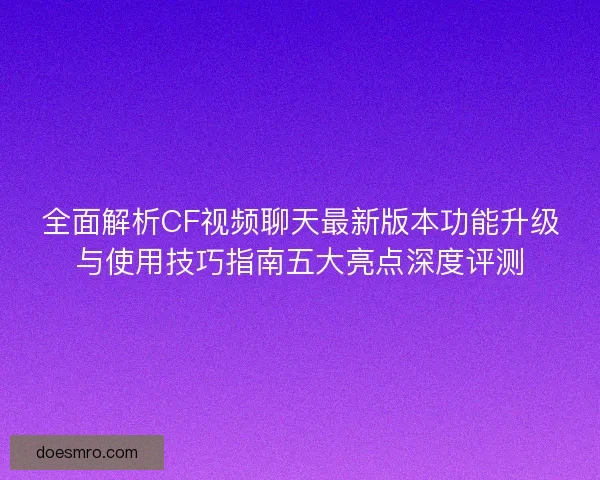 全面解析CF视频聊天最新版本功能升级与使用技巧指南五大亮点深度评测