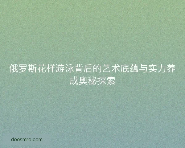 俄罗斯花样游泳背后的艺术底蕴与实力养成奥秘探索