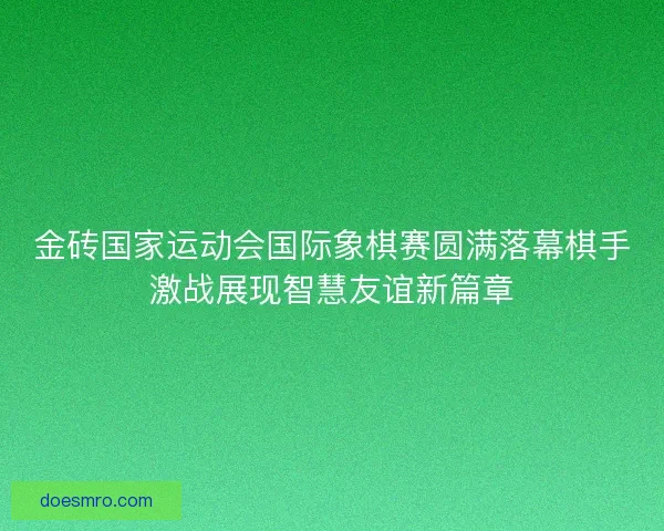 金砖国家运动会国际象棋赛圆满落幕棋手激战展现智慧友谊新篇章 金砖国家运动会国际象棋赛圆满落幕棋手激战展现智慧友谊新篇章