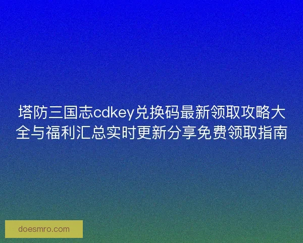 塔防三国志cdkey兑换码最新领取攻略大全与福利汇总实时更新分享免费领取指南