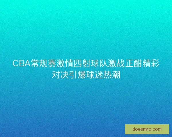 CBA常规赛激情四射球队激战正酣精彩对决引爆球迷热潮 CBA常规赛激情四射球队激战正酣精彩对决引爆球迷热潮