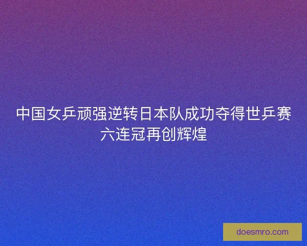 中国女乒顽强逆转日本队成功夺得世乒赛六连冠再创辉煌 中国女乒顽强逆转日本队成功夺得世乒赛六连冠再创辉煌