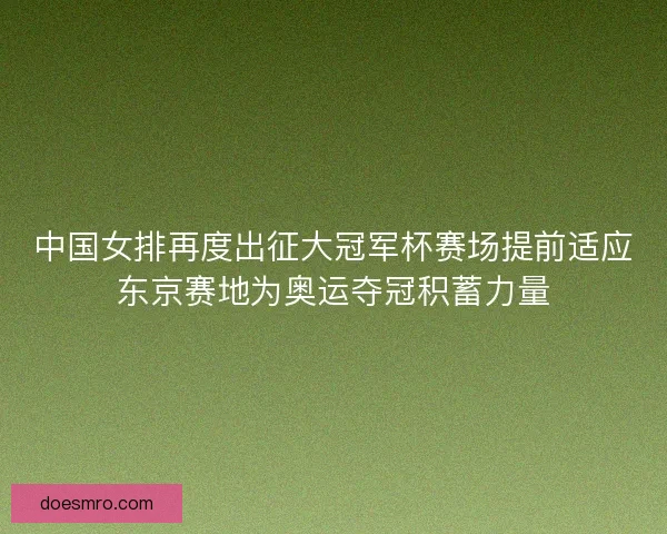 中国女排再度出征大冠军杯赛场提前适应东京赛地为奥运夺冠积蓄力量