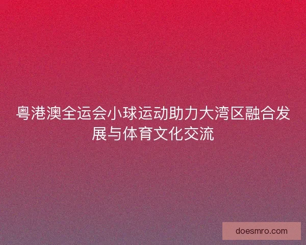 粤港澳全运会小球运动助力大湾区融合发展与体育文化交流 粤港澳全运会小球运动助力大湾区融合发展与体育文化交流