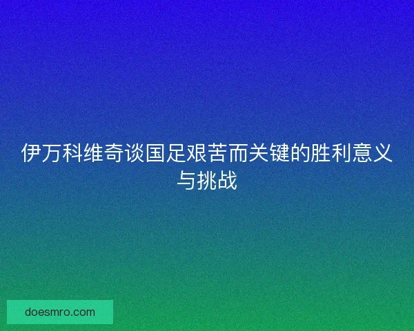 伊万科维奇谈国足艰苦而关键的胜利意义与挑战