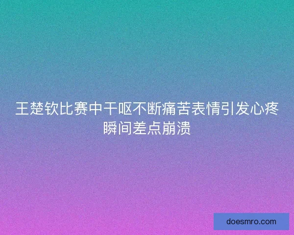 王楚钦比赛中干呕不断痛苦表情引发心疼瞬间差点崩溃