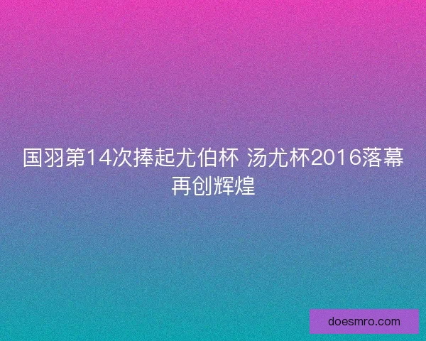国羽第14次捧起尤伯杯 汤尤杯2016落幕再创辉煌 国羽第14次捧起尤伯杯 汤尤杯2016落幕再创辉煌